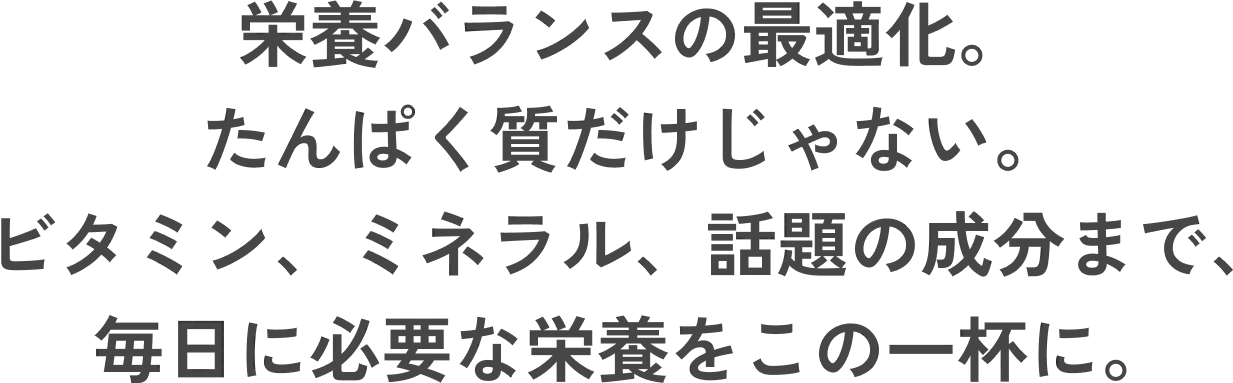 栄養バランスの最適化。たんぱく質だけじゃない。ビタミン、ミネラル、話題の成分まで、毎日に必要な栄養をこの一杯に。
